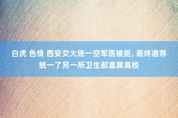 白虎 色情 西安交大统一空军医被拒, 最终遴荐统一了另一所卫生部直属高校