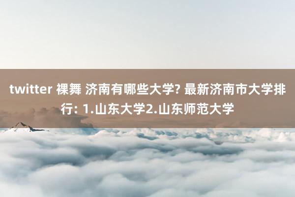 twitter 裸舞 济南有哪些大学? 最新济南市大学排行: 1.山东大学2.山东师范大学