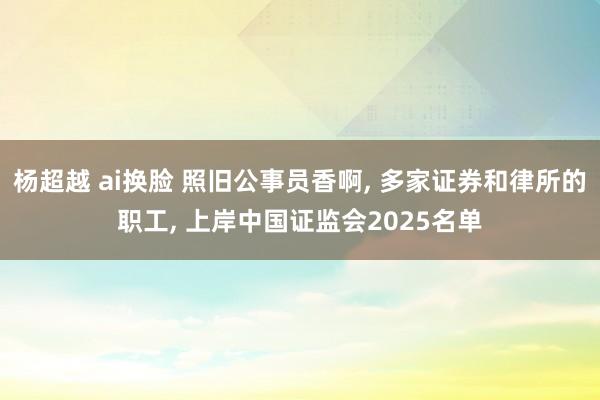 杨超越 ai换脸 照旧公事员香啊, 多家证券和律所的职工, 上岸中国证监会2025名单