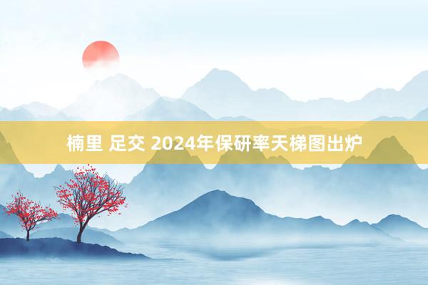 楠里 足交 2024年保研率天梯图出炉