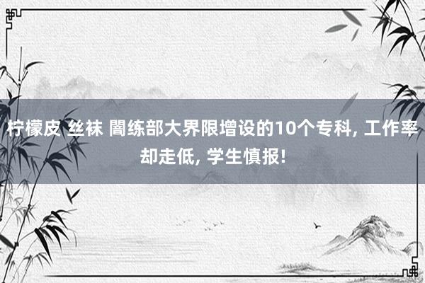 柠檬皮 丝袜 闇练部大界限增设的10个专科, 工作率却走低, 学生慎报!
