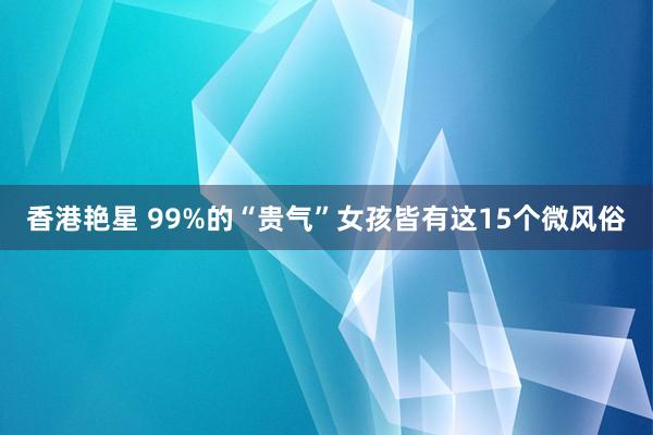 香港艳星 99%的“贵气”女孩皆有这15个微风俗