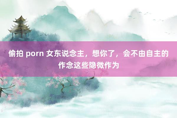 偷拍 porn 女东说念主，想你了，会不由自主的作念这些隐微作为