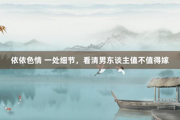 依依色情 一处细节，看清男东谈主值不值得嫁