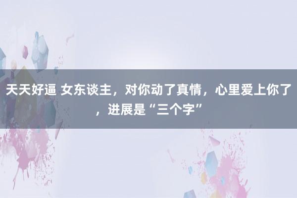 天天好逼 女东谈主，对你动了真情，心里爱上你了，进展是“三个字”