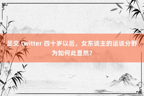 足交 twitter 四十岁以后，女东谈主的运谈分野为如何此显然？