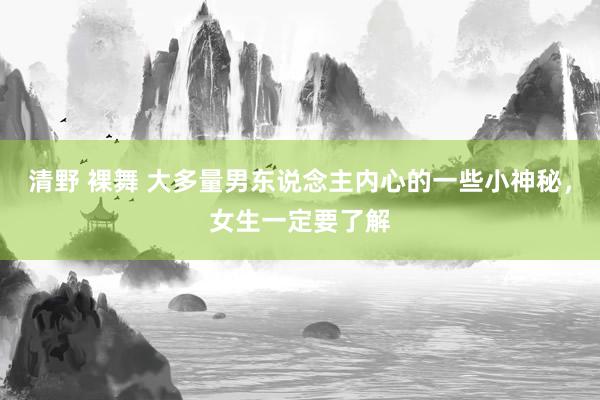 清野 裸舞 大多量男东说念主内心的一些小神秘，女生一定要了解
