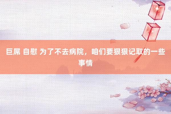 巨屌 自慰 为了不去病院，咱们要狠狠记取的一些事情