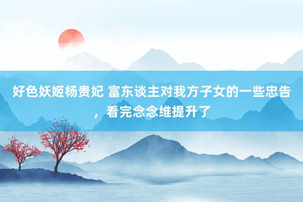 好色妖姬杨贵妃 富东谈主对我方子女的一些忠告，看完念念维提升了