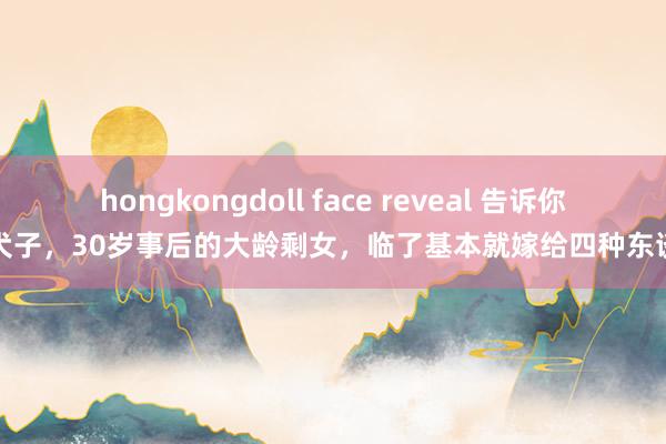 hongkongdoll face reveal 告诉你的犬子，30岁事后的大龄剩女，临了基本就嫁给四种东谈主