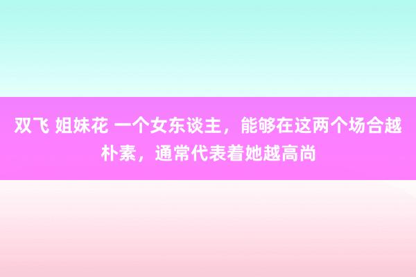 双飞 姐妹花 一个女东谈主，能够在这两个场合越朴素，通常代表着她越高尚