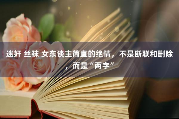 迷奸 丝袜 女东谈主简直的绝情，不是断联和删除，而是“两字”
