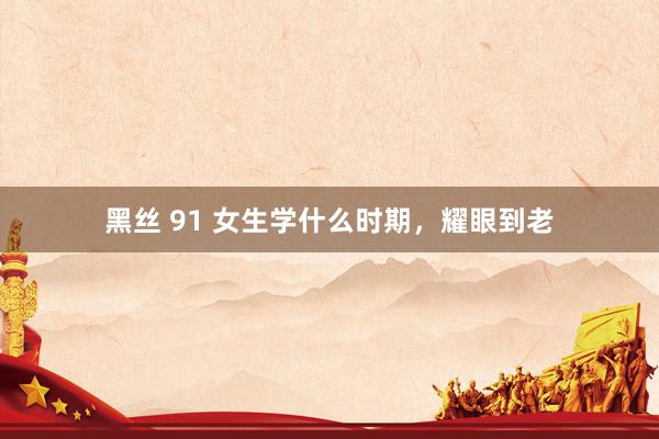 黑丝 91 女生学什么时期，耀眼到老