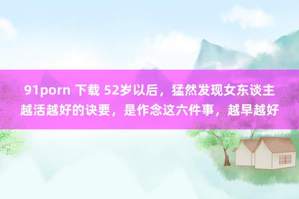 91porn 下载 52岁以后，猛然发现女东谈主越活越好的诀要，是作念这六件事，越早越好