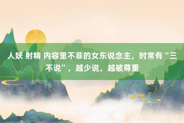 人妖 射精 内容里不菲的女东说念主，时常有“三不说”，越少说，越被尊重