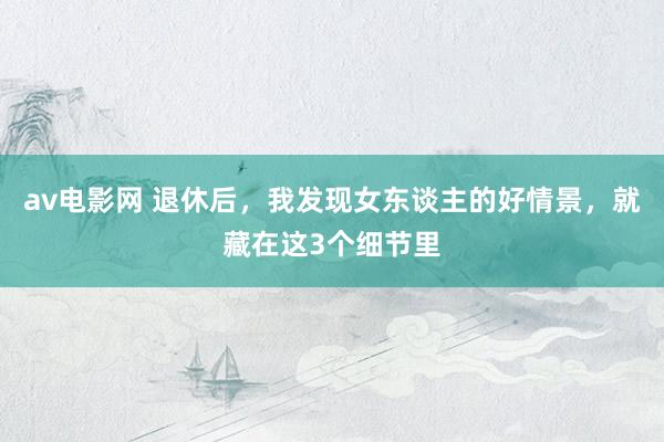 av电影网 退休后，我发现女东谈主的好情景，就藏在这3个细节里