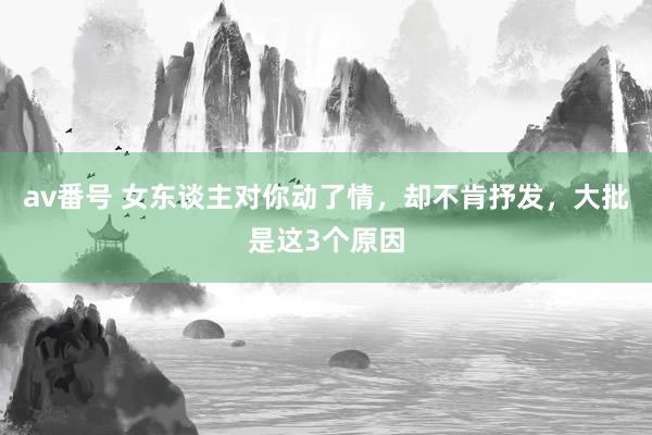 av番号 女东谈主对你动了情，却不肯抒发，大批是这3个原因