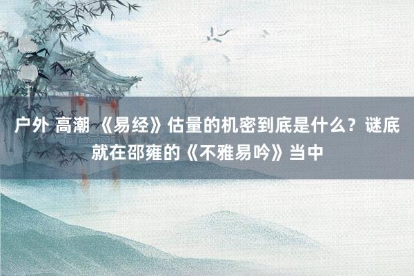 户外 高潮 《易经》估量的机密到底是什么？谜底就在邵雍的《不雅易吟》当中