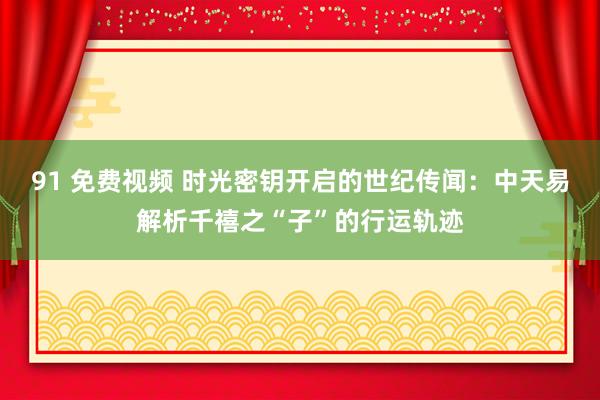 91 免费视频 时光密钥开启的世纪传闻：中天易解析千禧之“子”的行运轨迹