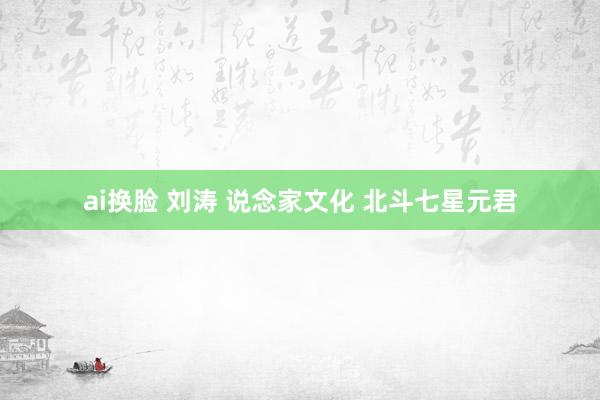 ai换脸 刘涛 说念家文化 北斗七星元君