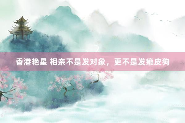 香港艳星 相亲不是发对象，更不是发癞皮狗