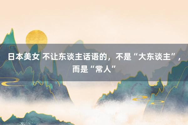 日本美女 不让东谈主话语的，不是“大东谈主”，而是“常人”