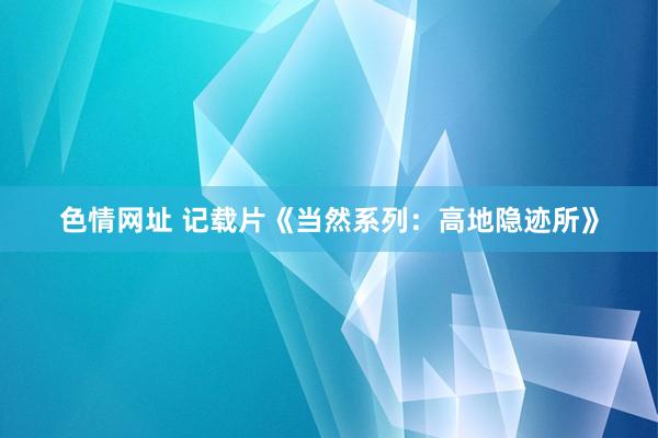 色情网址 记载片《当然系列：高地隐迹所》