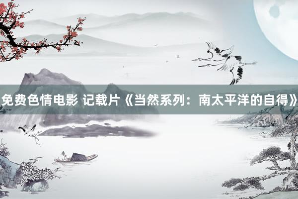 免费色情电影 记载片《当然系列：南太平洋的自得》