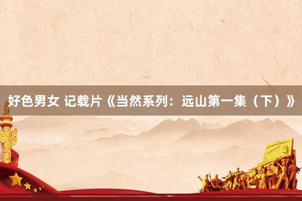 好色男女 记载片《当然系列：远山第一集（下）》