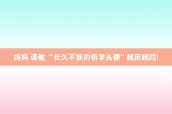 妈妈 调教 “长久不换的哲学头像”越用越顺!