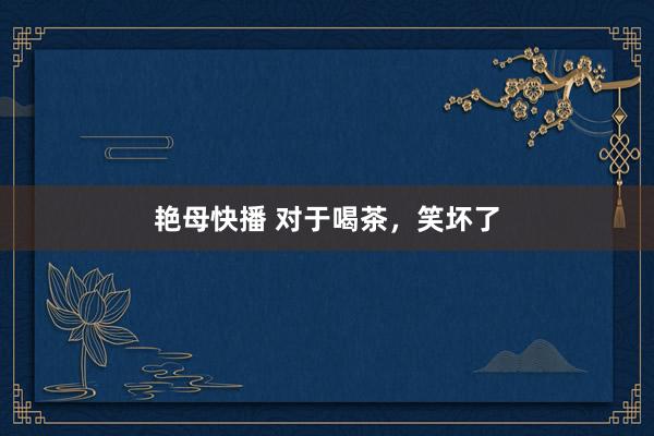 艳母快播 对于喝茶，笑坏了