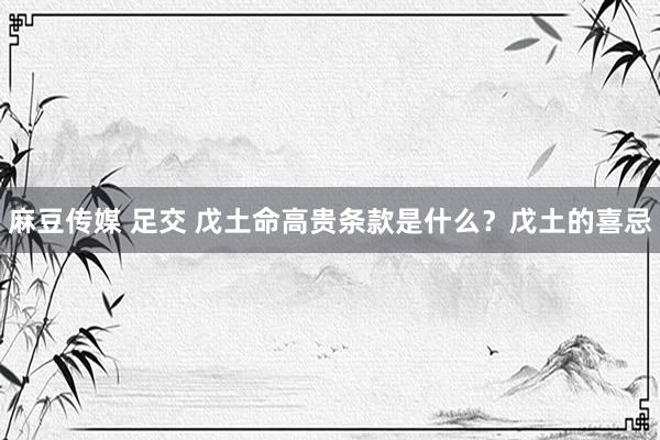 麻豆传媒 足交 戊土命高贵条款是什么？戊土的喜忌